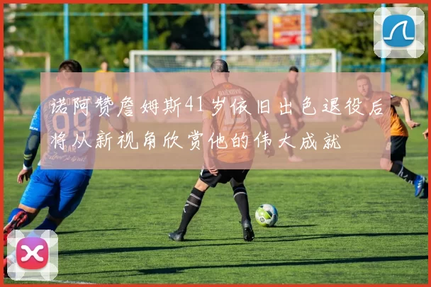 诺阿赞詹姆斯41岁依旧出色退役后将从新视角欣赏他的伟大成就