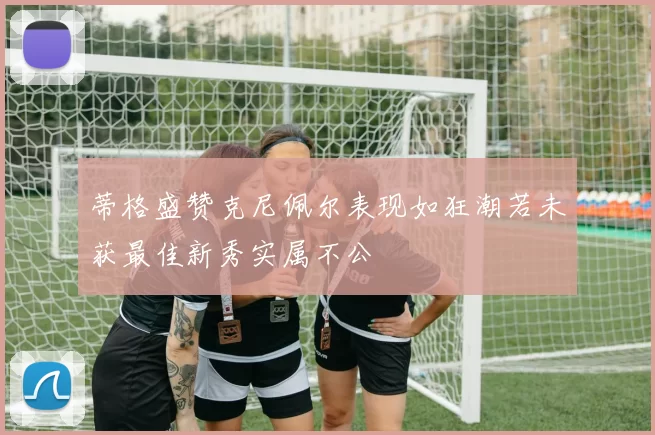 蒂格盛赞克尼佩尔表现如狂潮若未获最佳新秀实属不公