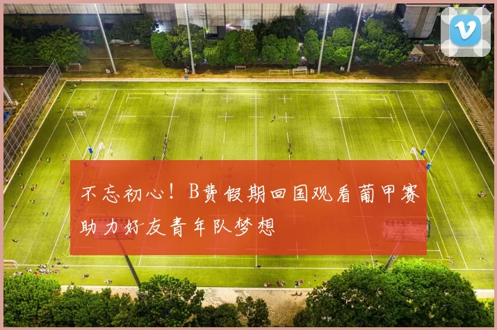 不忘初心！B费假期回国观看葡甲赛助力好友青年队梦想