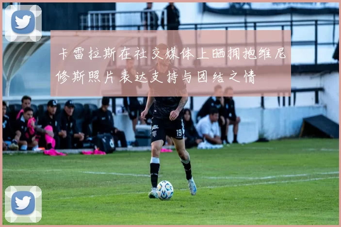 卡雷拉斯在社交媒体上晒拥抱维尼修斯照片表达支持与团结之情