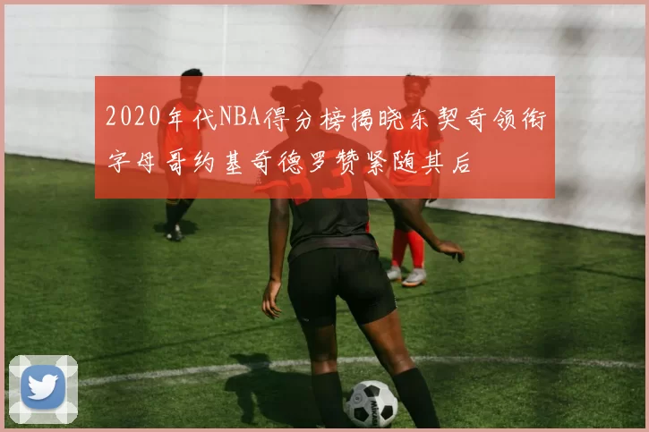 2020年代NBA得分榜揭晓东契奇领衔字母哥约基奇德罗赞紧随其后