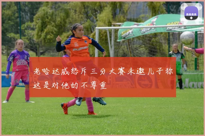 老哈达威怒斥三分大赛未邀儿子称这是对他的不尊重