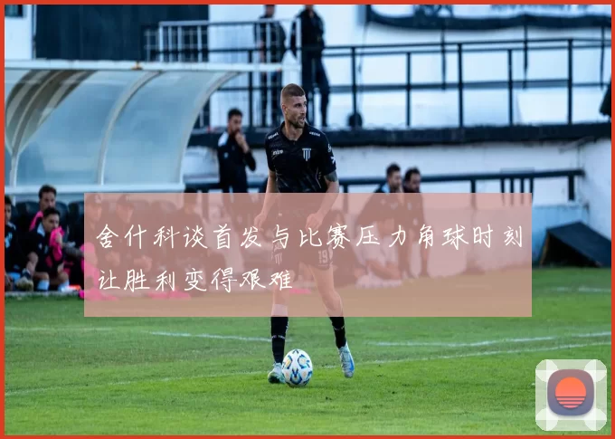 舍什科谈首发与比赛压力角球时刻让胜利变得艰难