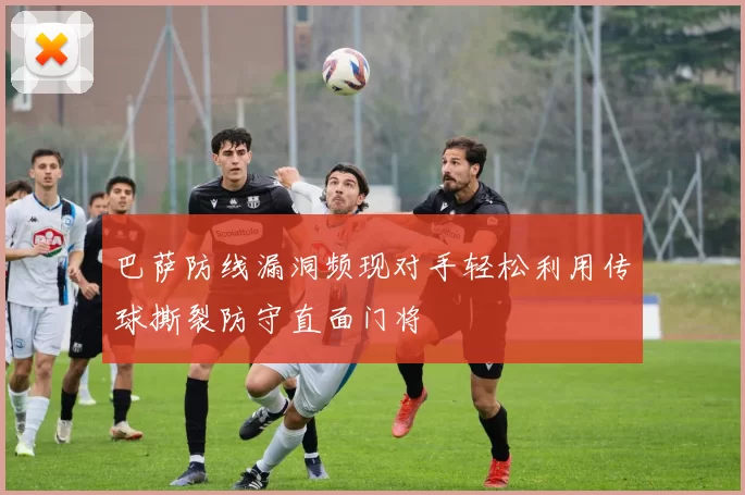 巴萨防线漏洞频现对手轻松利用传球撕裂防守直面门将