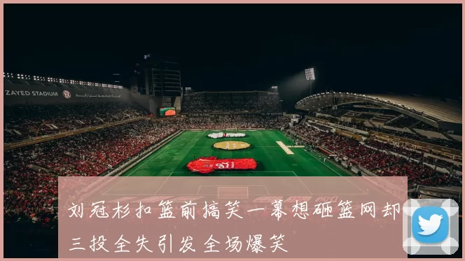 刘冠杉扣篮前搞笑一幕想砸篮网却三投全失引发全场爆笑