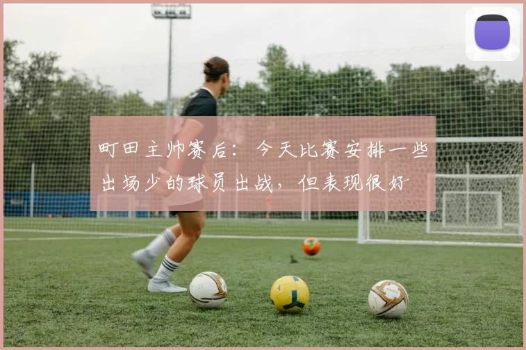 町田主帅赛后：今天比赛安排一些出场少的球员出战，但表现很好