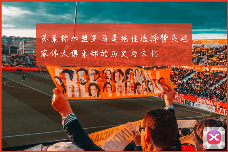 苏莱称加盟罗马是绝佳选择赞美这家伟大俱乐部的历史与文化