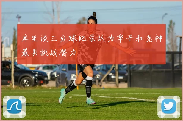 库里谈三分球纪录认为华子和克神最具挑战潜力