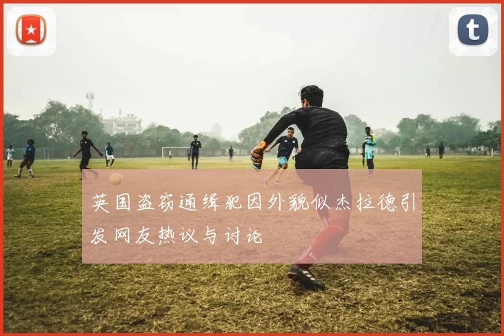 英国盗窃通缉犯因外貌似杰拉德引发网友热议与讨论