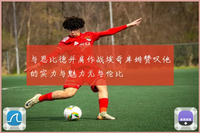 与恩比德并肩作战埃奇库姆赞叹他的实力与魅力无与伦比