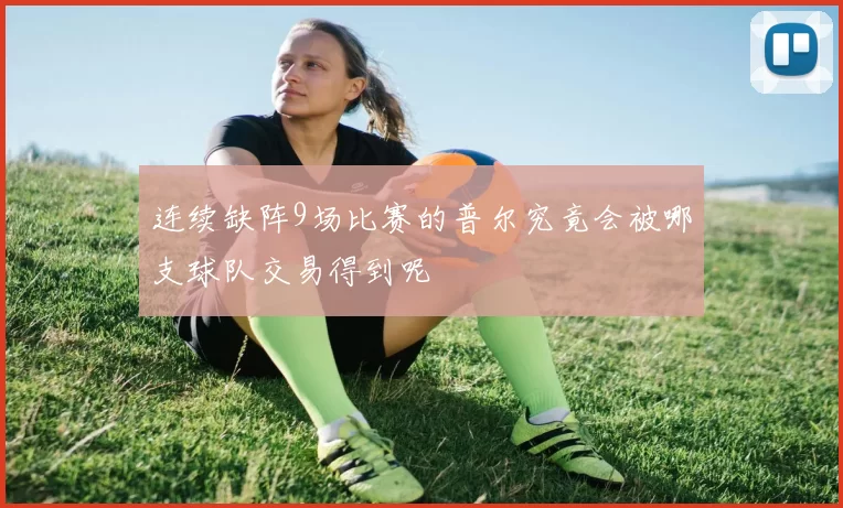 连续缺阵9场比赛的普尔究竟会被哪支球队交易得到呢