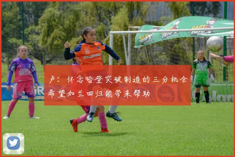 卢：怀念哈登突破制造的三分机会希望加兰回归能带来帮助