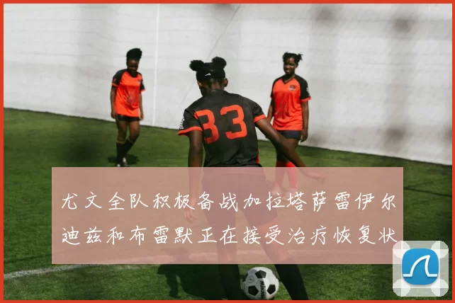 尤文全队积极备战加拉塔萨雷伊尔迪兹和布雷默正在接受治疗恢复状态