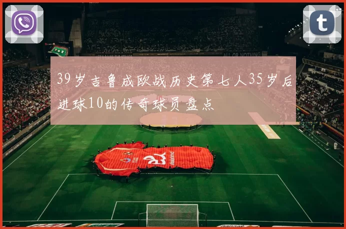 39岁吉鲁成欧战历史第七人35岁后进球10的传奇球员盘点