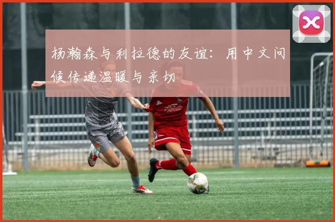 杨瀚森与利拉德的友谊：用中文问候传递温暖与亲切