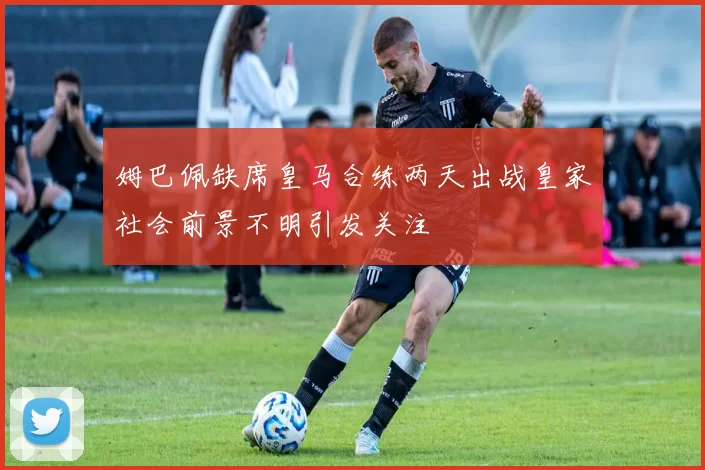 姆巴佩缺席皇马合练两天出战皇家社会前景不明引发关注