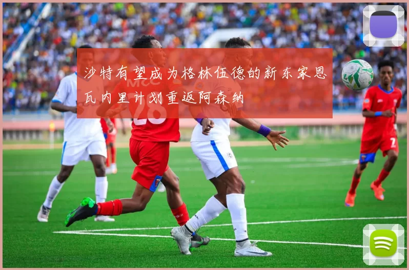 沙特有望成为格林伍德的新东家恩瓦内里计划重返阿森纳