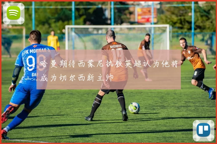 哈曼期待西蒙尼执教英超认为他将成为切尔西新主帅
